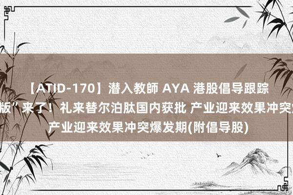 【ATID-170】潜入教師 AYA 港股倡导跟踪 | 减肥神药“升级版”来了！礼来替尔泊肽国内获批 产业迎来效果冲突爆发期(附倡导股)