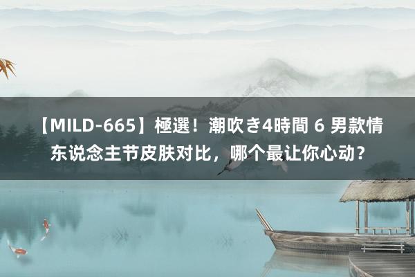 【MILD-665】極選！潮吹き4時間 6 男款情东说念主节皮肤对比，哪个最让你心动？