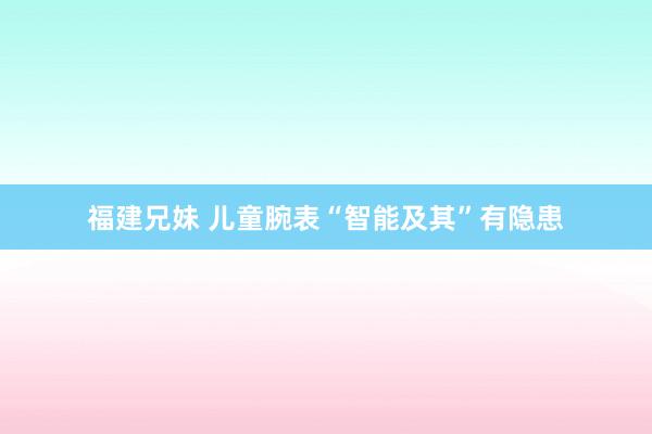 福建兄妹 儿童腕表“智能及其”有隐患