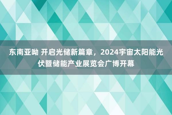 东南亚呦 开启光储新篇章，2024宇宙太阳能光伏暨储能产业展览会广博开幕