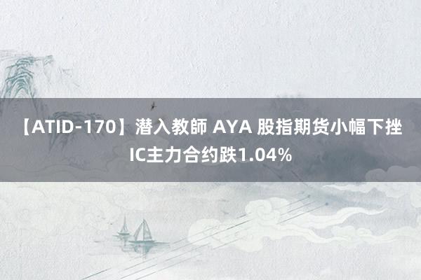 【ATID-170】潜入教師 AYA 股指期货小幅下挫 IC主力合约跌1.04%