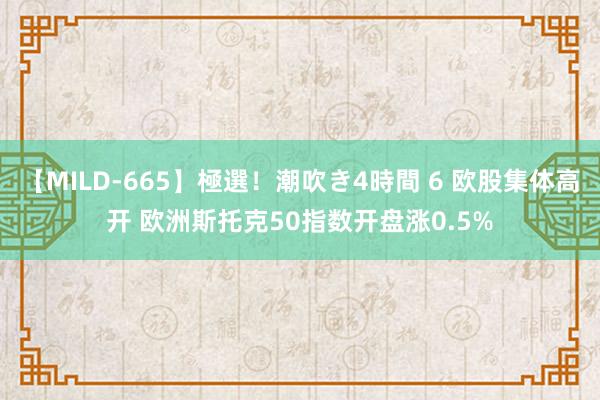 【MILD-665】極選！潮吹き4時間 6 欧股集体高开 欧洲斯托克50指数开盘涨0.5%