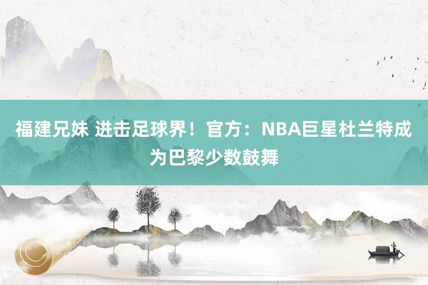 福建兄妹 进击足球界！官方：NBA巨星杜兰特成为巴黎少数鼓舞