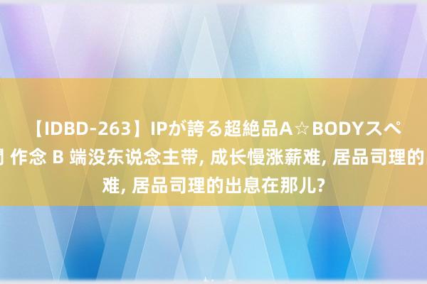 【IDBD-263】IPが誇る超絶品A☆BODYスペシャル8時間 作念 B 端没东说念主带， 成长慢涨薪难， 居品司理的出息在那儿?