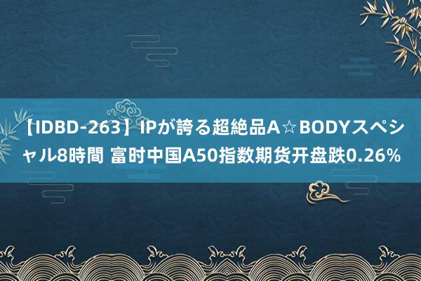 【IDBD-263】IPが誇る超絶品A☆BODYスペシャル8時間 富时中国A50指数期货开盘跌0.26%