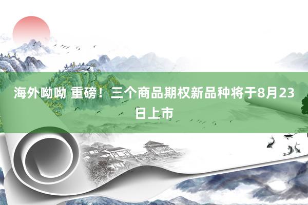 海外呦呦 重磅！三个商品期权新品种将于8月23日上市