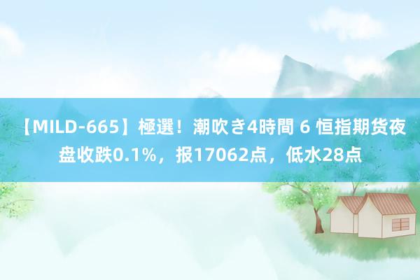 【MILD-665】極選！潮吹き4時間 6 恒指期货夜盘收跌0.1%，报17062点，低水28点