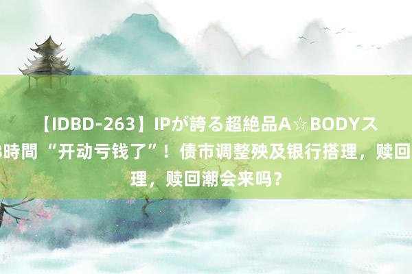 【IDBD-263】IPが誇る超絶品A☆BODYスペシャル8時間 “开动亏钱了”！债市调整殃及银行搭理，赎回潮会来吗？