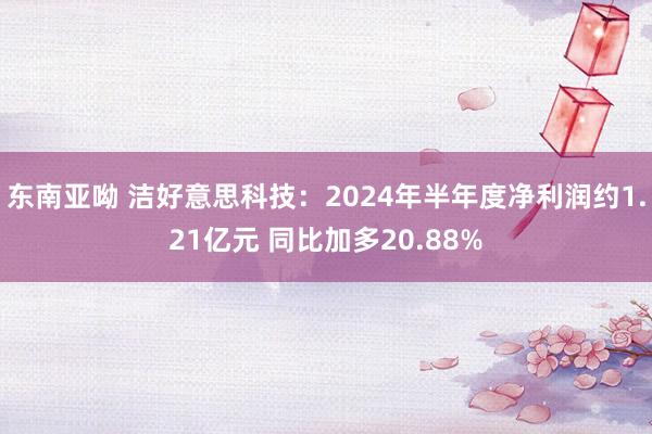 东南亚呦 洁好意思科技：2024年半年度净利润约1.21亿元 同比加多20.88%