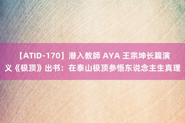 【ATID-170】潜入教師 AYA 王宗坤长篇演义《极顶》出书：在泰山极顶参悟东说念主生真理