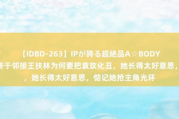 【IDBD-263】IPが誇る超絶品A☆BODYスペシャル8時間 终于邻接王扶林为何要把袁玫化丑，她长得太好意思，惦记她抢主角光环