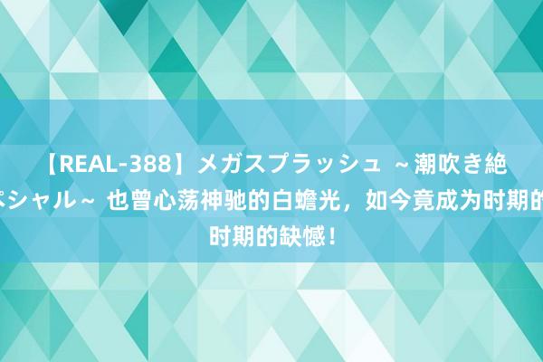 【REAL-388】メガスプラッシュ ～潮吹き絶頂スペシャル～ 也曾心荡神驰的白蟾光，如今竟成为时期的缺憾！