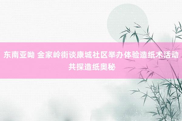 东南亚呦 金家岭街谈康城社区举办体验造纸术活动 共探造纸奥秘