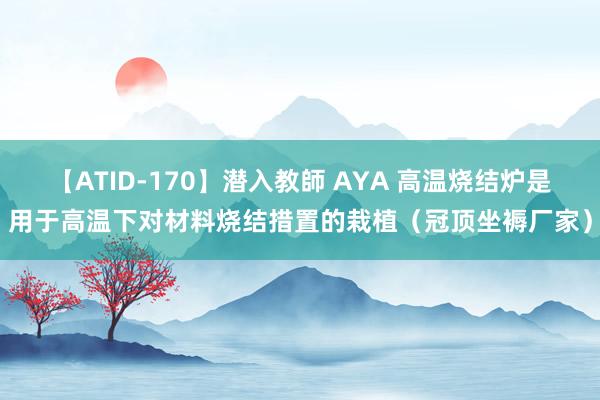 【ATID-170】潜入教師 AYA 高温烧结炉是用于高温下对材料烧结措置的栽植（冠顶坐褥厂家）