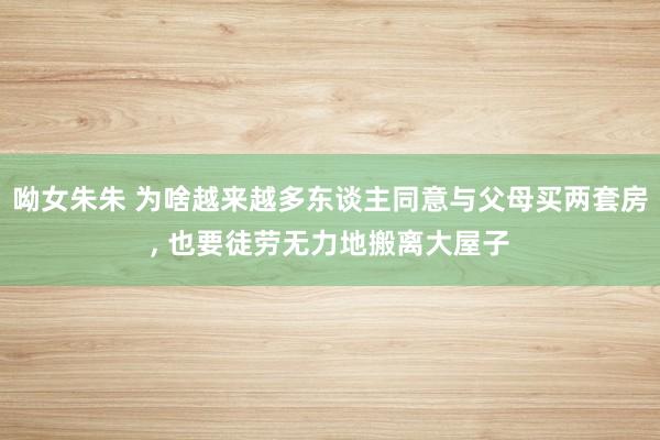 呦女朱朱 为啥越来越多东谈主同意与父母买两套房， 也要徒劳无力地搬离大屋子