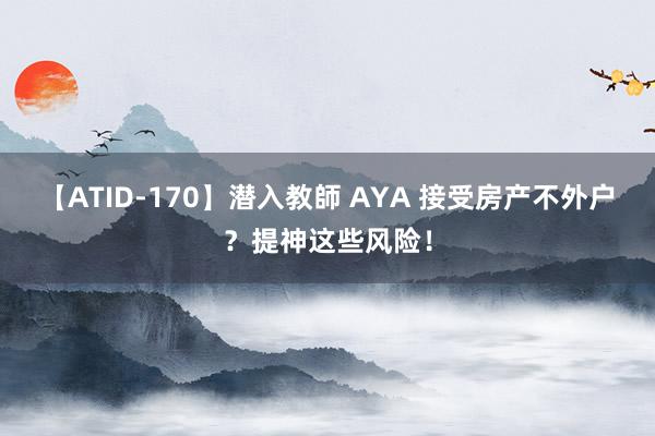 【ATID-170】潜入教師 AYA 接受房产不外户？提神这些风险！