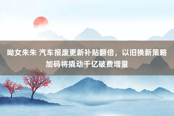 呦女朱朱 汽车报废更新补贴翻倍，以旧换新策略加码将撬动千亿破费增量