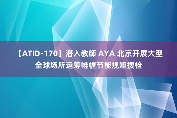 【ATID-170】潜入教師 AYA 北京开展大型全球场所运筹帷幄节能规矩搜检