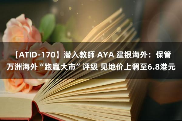 【ATID-170】潜入教師 AYA 建银海外：保管万洲海外“跑赢大市”评级 见地价上调至6.8港元