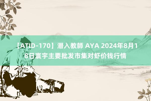 【ATID-170】潜入教師 AYA 2024年8月18日寰宇主要批发市集对虾价钱行情