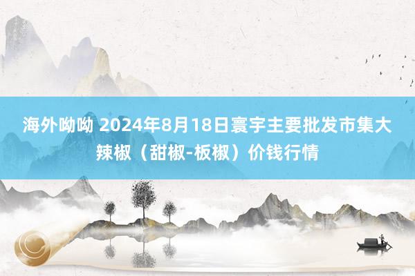 海外呦呦 2024年8月18日寰宇主要批发市集大辣椒（甜椒-板椒）价钱行情