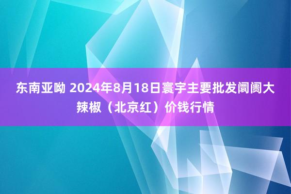 东南亚呦 2024年8月18日寰宇主要批发阛阓大辣椒（北京红）价钱行情