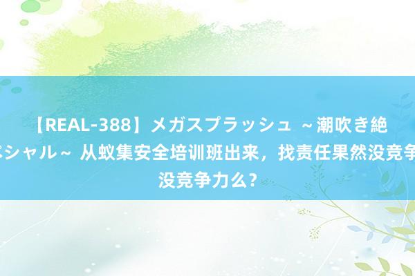 【REAL-388】メガスプラッシュ ～潮吹き絶頂スペシャル～ 从蚁集安全培训班出来，找责任果然没竞争力么？