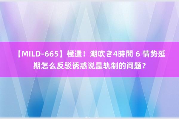 【MILD-665】極選！潮吹き4時間 6 情势延期怎么反驳诱惑说是轨制的问题？