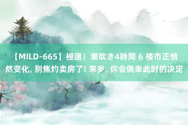 【MILD-665】極選！潮吹き4時間 6 楼市正悄然变化， 别焦灼卖房了! 来岁， 你会侥幸此时的决定