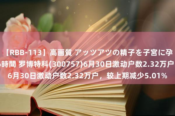 【RBB-113】高画質 アッツアツの精子を子宮に孕ませ中出し120発16時間 罗博特科(300757)6月30日激动户数2.32万户，较上期减少5.01%