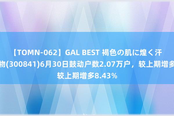 【TOMN-062】GAL BEST 褐色の肌に煌く汗 康华生物(300841)6月30日鼓动户数2.07万户，较上期增多8.43%