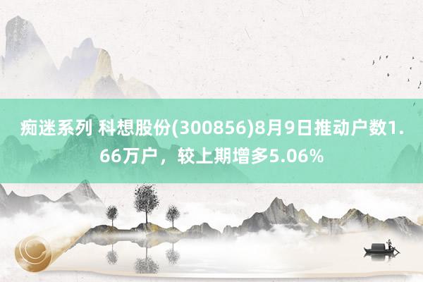 痴迷系列 科想股份(300856)8月9日推动户数1.66万户，较上期增多5.06%