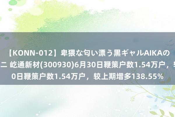 【KONN-012】卑猥な匂い漂う黒ギャルAIKAの中出しグイ込みビキニ 屹通新材(300930)6月30日鞭策户数1.54万户，较上期增多138.55%