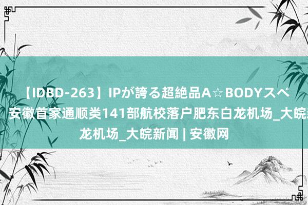 【IDBD-263】IPが誇る超絶品A☆BODYスペシャル8時間  安徽首家通顺类141部航校落户肥东白龙机场_大皖新闻 | 安徽网