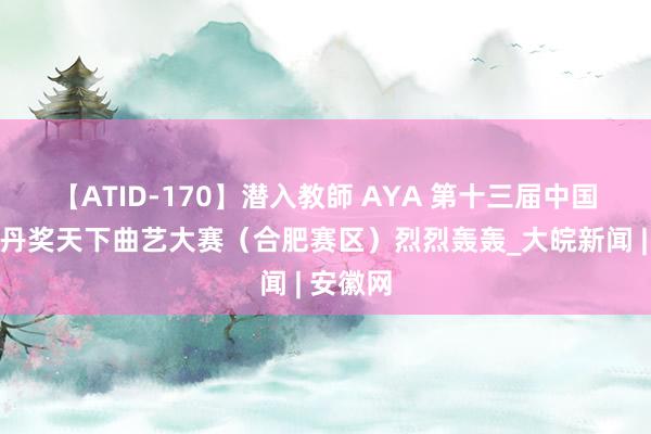 【ATID-170】潜入教師 AYA 第十三届中国曲艺牡丹奖天下曲艺大赛（合肥赛区）烈烈轰轰_大皖新闻 | 安徽网