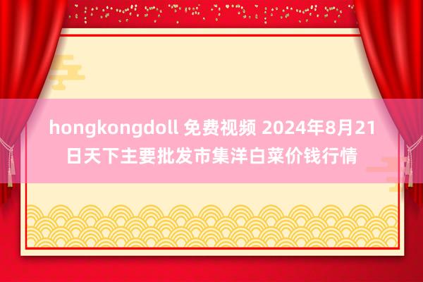 hongkongdoll 免费视频 2024年8月21日天下主要批发市集洋白菜价钱行情