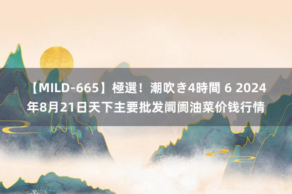 【MILD-665】極選！潮吹き4時間 6 2024年8月21日天下主要批发阛阓油菜价钱行情