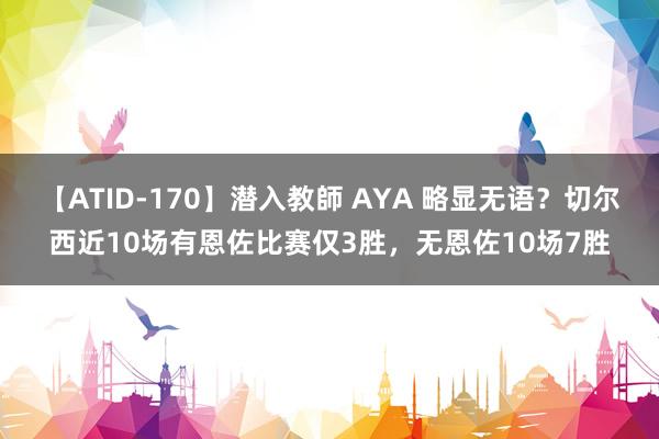 【ATID-170】潜入教師 AYA 略显无语？切尔西近10场有恩佐比赛仅3胜，无恩佐10场7胜