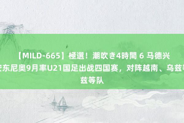 【MILD-665】極選！潮吹き4時間 6 马德兴：安东尼奥9月率U21国足出战四国赛，对阵越南、乌兹等队