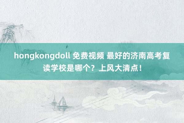 hongkongdoll 免费视频 最好的济南高考复读学校是哪个？上风大清点！