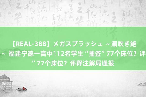 【REAL-388】メガスプラッシュ ～潮吹き絶頂スペシャル～ 福建宁德一高中112名学生“抽签”77个床位？评释注解局通报