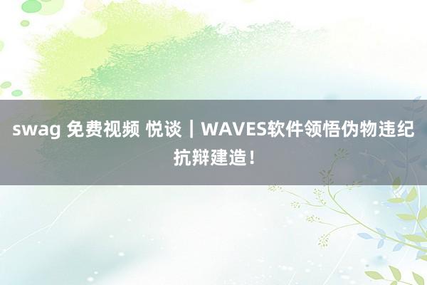 swag 免费视频 悦谈｜WAVES软件领悟伪物违纪抗辩建造！