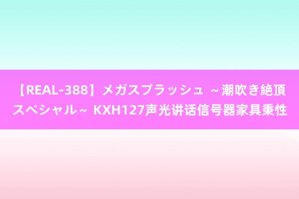 【REAL-388】メガスプラッシュ ～潮吹き絶頂スペシャル～ KXH127声光讲话信号器家具秉性