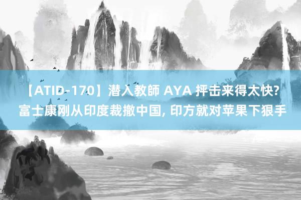 【ATID-170】潜入教師 AYA 抨击来得太快? 富士康刚从印度裁撤中国， 印方就对苹果下狠手