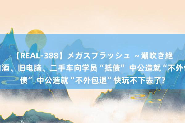 【REAL-388】メガスプラッシュ ～潮吹き絶頂スペシャル～ 用白酒、旧电脑、二手车向学员“抵债” 中公造就“不外包退”快玩不下去了?