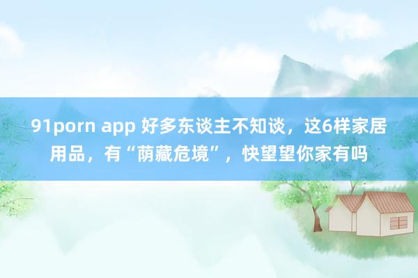 91porn app 好多东谈主不知谈，这6样家居用品，有“荫藏危境”，快望望你家有吗