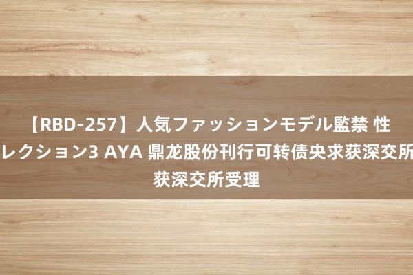 【RBD-257】人気ファッションモデル監禁 性虐コレクション3 AYA 鼎龙股份刊行可转债央求获深交所受理