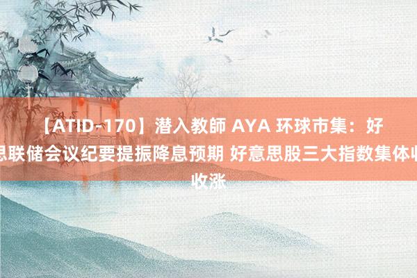 【ATID-170】潜入教師 AYA 环球市集：好意思联储会议纪要提振降息预期 好意思股三大指数集体收涨