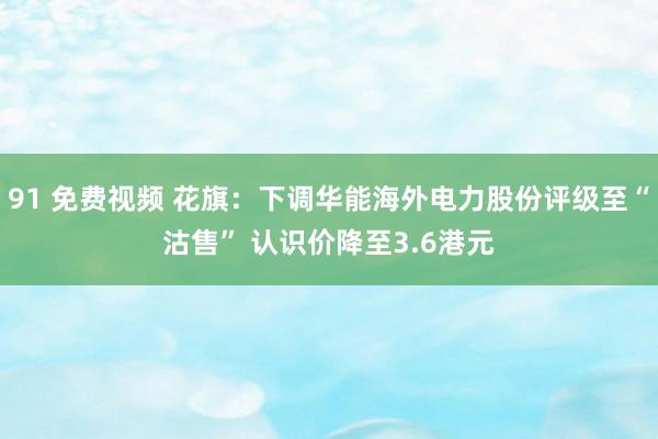 91 免费视频 花旗：下调华能海外电力股份评级至“沽售” 认识价降至3.6港元