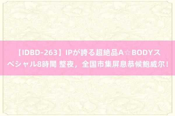 【IDBD-263】IPが誇る超絶品A☆BODYスペシャル8時間 整夜，全国市集屏息恭候鲍威尔！